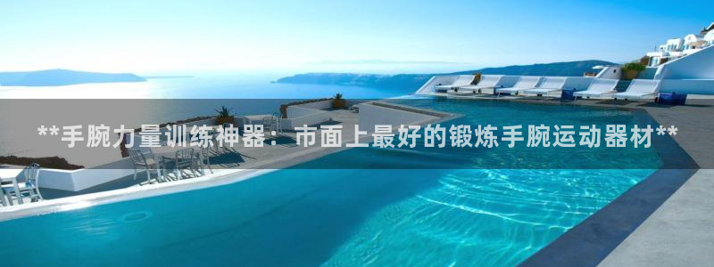 意昂3娱乐首页官网下载：**手腕力量训练神器：市面上最好的锻