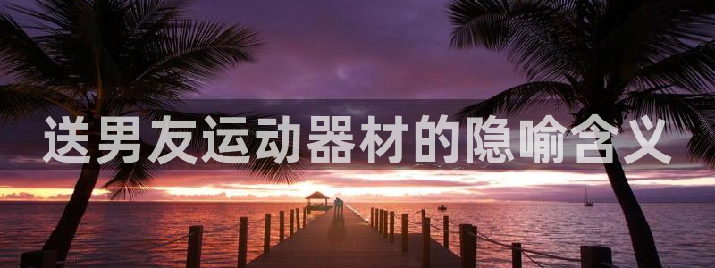 意昂体育3招商电话号码：送男友运动器材的隐喻含义
